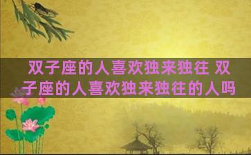 双子座的人喜欢独来独往 双子座的人喜欢独来独往的人吗 双子座的人喜欢独来独往 双子座的人喜欢独来独往的人吗